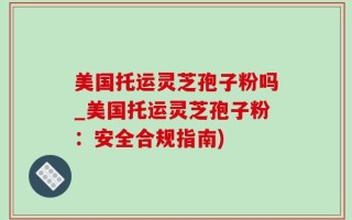 美国托运灵芝孢子粉吗_美国托运灵芝孢子粉：安全合规指南)