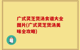 广式灵芝煲汤食谱大全图片(广式灵芝煲汤美味全攻略)