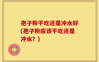 孢子粉干吃还是冲水好(孢子粉应该干吃还是冲水？)