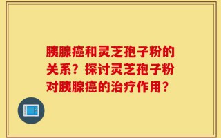 胰腺癌和灵芝孢子粉的关系？探讨灵芝孢子粉对胰腺癌的治疗作用？