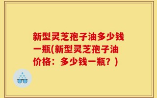 新型灵芝孢子油多少钱一瓶(新型灵芝孢子油价格：多少钱一瓶？)