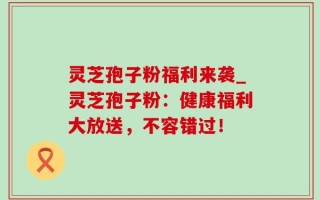 灵芝孢子粉福利来袭_灵芝孢子粉：健康福利大放送，不容错过！