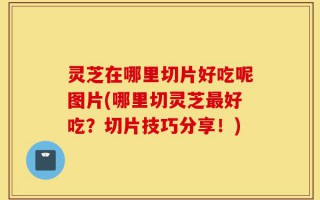 灵芝在哪里切片好吃呢图片(哪里切灵芝最好吃？切片技巧分享！)