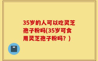 35岁的人可以吃灵芝孢子粉吗(35岁可食用灵芝孢子粉吗？)