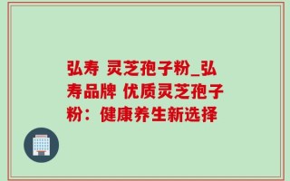 弘寿 灵芝孢子粉_弘寿品牌 优质灵芝孢子粉：健康养生新选择
