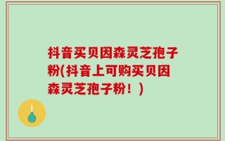 抖音买贝因森灵芝孢子粉(抖音上可购买贝因森灵芝孢子粉！)
