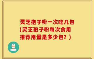 灵芝孢子粉一次吃几包(灵芝孢子粉每次食用推荐用量是多少包？)