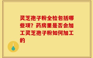 灵芝孢子粉全检包括哪些项？药房里是否会加工灵芝孢子粉如何加工的