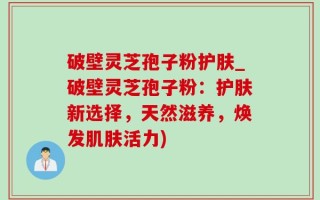 破壁灵芝孢子粉护肤_破壁灵芝孢子粉：护肤新选择，天然滋养，焕发肌肤活力)