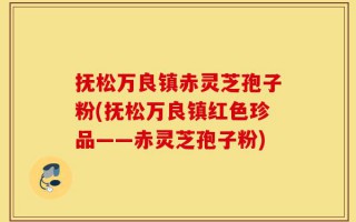抚松万良镇赤灵芝孢子粉(抚松万良镇红色珍品——赤灵芝孢子粉)