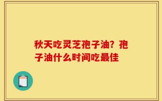秋天吃灵芝孢子油？孢子油什么时间吃最佳