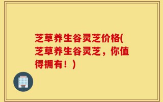 芝草养生谷灵芝价格(芝草养生谷灵芝，你值得拥有！)