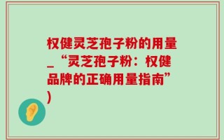 权健灵芝孢子粉的用量_“灵芝孢子粉：权健品牌的正确用量指南”)