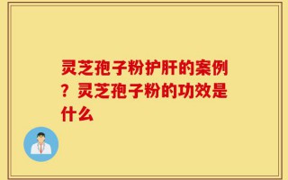 灵芝孢子粉护肝的案例？灵芝孢子粉的功效是什么