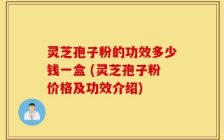 灵芝孢子粉的功效多少钱一盒 (灵芝孢子粉价格及功效介绍)