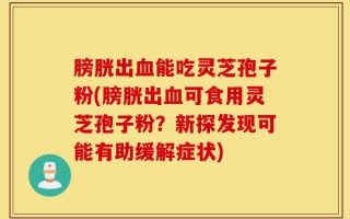 膀胱出血能吃灵芝孢子粉(膀胱出血可食用灵芝孢子粉？新探发现可能有助缓解症状)