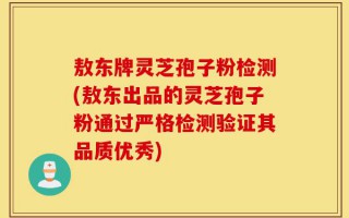 敖东牌灵芝孢子粉检测(敖东出品的灵芝孢子粉通过严格检测验证其品质优秀)