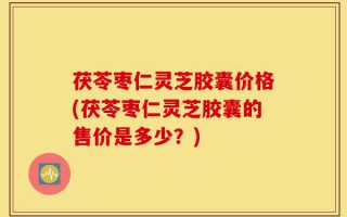 茯苓枣仁灵芝胶囊价格(茯苓枣仁灵芝胶囊的售价是多少？)