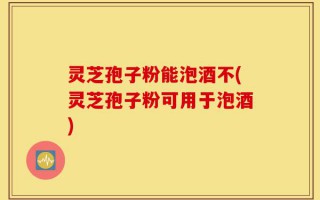 灵芝孢子粉能泡酒不(灵芝孢子粉可用于泡酒)