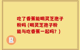 吃了香蕉能喝灵芝孢子粉吗 (喝灵芝孢子粉能与吃香蕉一起吗？)