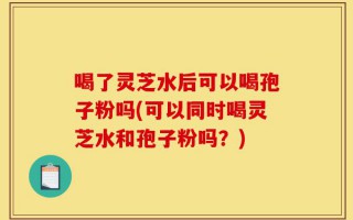 喝了灵芝水后可以喝孢子粉吗(可以同时喝灵芝水和孢子粉吗？)
