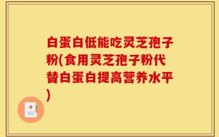 白蛋白低能吃灵芝孢子粉(食用灵芝孢子粉代替白蛋白提高营养水平)