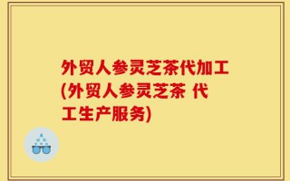 外贸人参灵芝茶代加工(外贸人参灵芝茶 代工生产服务)