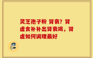 灵芝孢子粉 肾衰？肾虚食补补出肾衰竭，肾虚如何调理最好