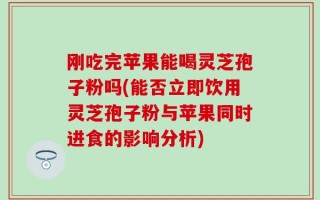 刚吃完苹果能喝灵芝孢子粉吗(能否立即饮用灵芝孢子粉与苹果同时进食的影响分析)