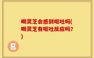 喝灵芝会感到呕吐吗(喝灵芝有呕吐反应吗？)