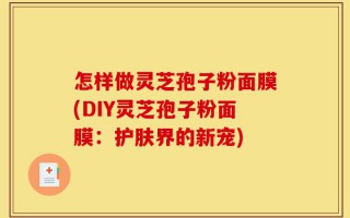怎样做灵芝孢子粉面膜(DIY灵芝孢子粉面膜：护肤界的新宠)