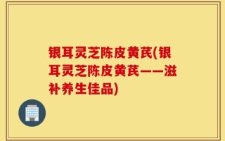 银耳灵芝陈皮黄芪(银耳灵芝陈皮黄芪——滋补养生佳品)
