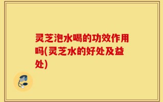 灵芝泡水喝的功效作用吗(灵芝水的好处及益处)