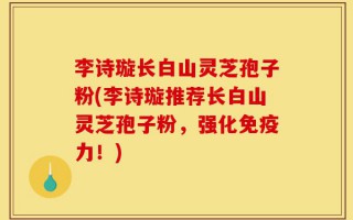 李诗璇长白山灵芝孢子粉(李诗璇推荐长白山灵芝孢子粉，强化免疫力！)