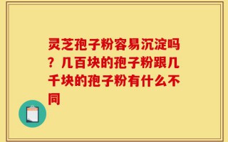 灵芝孢子粉容易沉淀吗？几百块的孢子粉跟几千块的孢子粉有什么不同