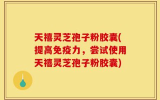 天禧灵芝孢子粉胶囊(提高免疫力，尝试使用天禧灵芝孢子粉胶囊)