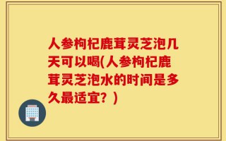 人参枸杞鹿茸灵芝泡几天可以喝(人参枸杞鹿茸灵芝泡水的时间是多久最适宜？)