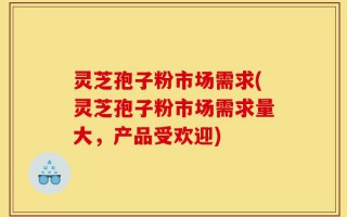 灵芝孢子粉市场需求(灵芝孢子粉市场需求量大，产品受欢迎)