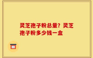 灵芝孢子粉总量？灵芝孢子粉多少钱一盒