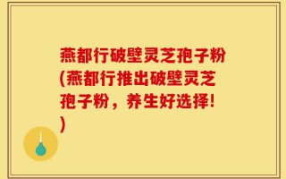 燕都行破壁灵芝孢子粉(燕都行推出破壁灵芝孢子粉，养生好选择!)