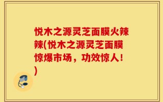 悦木之源灵芝面膜火辣辣(悦木之源灵芝面膜惊爆市场，功效惊人！)