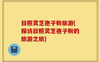 日照灵芝孢子粉旅游(探访日照灵芝孢子粉的旅游之旅)