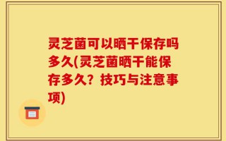 灵芝菌可以晒干保存吗多久(灵芝菌晒干能保存多久？技巧与注意事项)