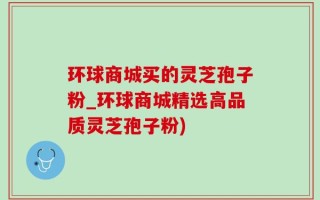 环球商城买的灵芝孢子粉_环球商城精选高品质灵芝孢子粉)