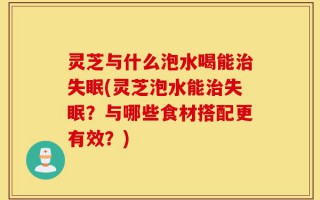 灵芝与什么泡水喝能治失眠(灵芝泡水能治失眠？与哪些食材搭配更有效？)