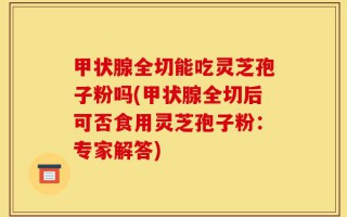 甲状腺全切能吃灵芝孢子粉吗(甲状腺全切后可否食用灵芝孢子粉：专家解答)