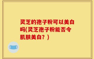灵芝的孢子粉可以美白吗(灵芝孢子粉能否令肌肤美白？)