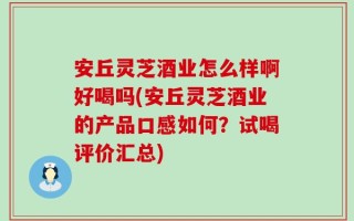 安丘灵芝酒业怎么样啊好喝吗(安丘灵芝酒业的产品口感如何？试喝评价汇总)
