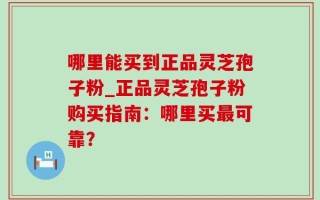 哪里能买到正品灵芝孢子粉_正品灵芝孢子粉购买指南：哪里买最可靠？