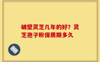 破壁灵芝几年的好？灵芝孢子粉保质期多久